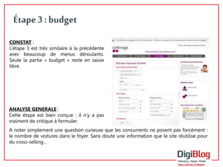 8 
Étape 3 : budget 
CONSTAT : 
L’étape 3 est très similaire à la précédente 
avec beaucoup de menus déroulants. 
Seule la partie « budget » reste en saisie 
libre. 
ANALYSE GENERALE : 
Cette étape est bien conçue : il n’y a pas 
vraiment de critique à formuler. 
A noter simplement une question curieuse que les concurrents ne posent pas forcément : 
le nombre de voitures dans le foyer. Sans doute une information que le site réutilise pour 
du cross-selling… 
 