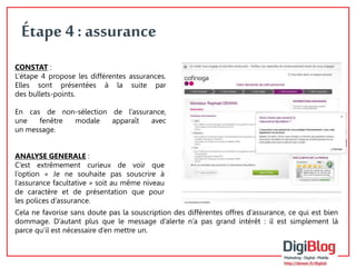 9 
Étape 4 : assurance 
CONSTAT : 
L’étape 4 propose les différentes assurances. 
Elles sont présentées à la suite par 
des bullets-points. 
En cas de non-sélection de l’assurance, 
une fenêtre modale apparaît avec 
un message. 
ANALYSE GENERALE : 
C’est extrêmement curieux de voir que 
l’option « Je ne souhaite pas souscrire à 
l’assurance facultative » soit au même niveau 
de caractère et de présentation que pour 
les polices d’assurance. 
Cela ne favorise sans doute pas la souscription des différentes offres d’assurance, ce qui est bien 
dommage. D’autant plus que le message d’alerte n’a pas grand intérêt : il est simplement là 
parce qu’il est nécessaire d’en mettre un. 
 