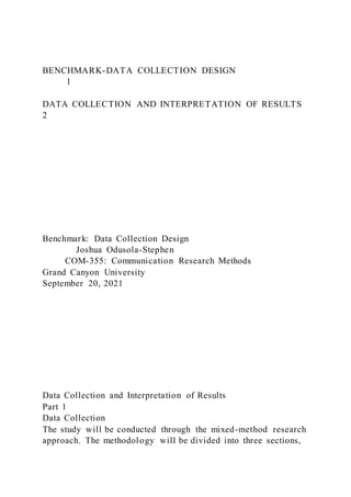 BENCHMARK-DATA COLLECTION DESIGN
1
DATA COLLECTION AND INTERPRETATION OF RESULTS
2
Benchmark: Data Collection Design
Joshua Odusola-Stephen
COM-355: Communication Research Methods
Grand Canyon University
September 20, 2021
Data Collection and Interpretation of Results
Part 1
Data Collection
The study will be conducted through the mixed-method research
approach. The methodology will be divided into three sections,
 