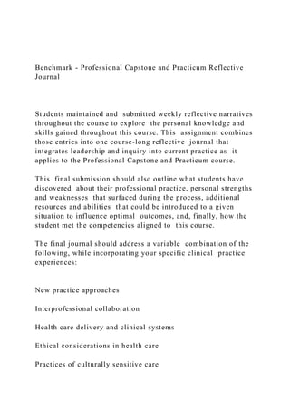 Benchmark - Professional Capstone and Practicum Reflective
Journal
Students maintained and submitted weekly reflective narratives
throughout the course to explore the personal knowledge and
skills gained throughout this course. This assignment combines
those entries into one course-long reflective journal that
integrates leadership and inquiry into current practice as it
applies to the Professional Capstone and Practicum course.
This final submission should also outline what students have
discovered about their professional practice, personal strengths
and weaknesses that surfaced during the process, additional
resources and abilities that could be introduced to a given
situation to influence optimal outcomes, and, finally, how the
student met the competencies aligned to this course.
The final journal should address a variable combination of the
following, while incorporating your specific clinical practice
experiences:
New practice approaches
Interprofessional collaboration
Health care delivery and clinical systems
Ethical considerations in health care
Practices of culturally sensitive care
 