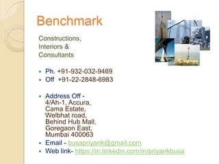 Benchmark
Constructions,
Interiors &
Consultants
 Ph. +91-932-032-9469
 Off +91-22-2848-6983
 Address Off -
4/Ah-1, Accura,
Cama Estate,
Welbhat road,
Behind Hub Mall,
Goregaon East,
Mumbai 400063
 Email - busapriyank@gmail.com
 Web link- https://in.linkedin.com/in/priyankbusa
 