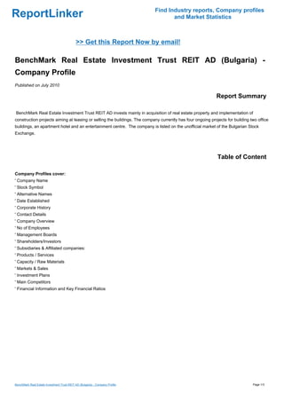 Find Industry reports, Company profiles
ReportLinker                                                                         and Market Statistics



                                             >> Get this Report Now by email!

BenchMark Real Estate Investment Trust REIT AD (Bulgaria) -
Company Profile
Published on July 2010

                                                                                                            Report Summary

BenchMark Real Estate Investment Trust REIT AD invests mainly in acquisition of real estate property and implementation of
construction projects aiming at leasing or selling the buildings. The company currently has four ongoing projects for building two office
buildings, an apartment hotel and an entertainment centre. The company is listed on the unofficial market of the Bulgarian Stock
Exchange.




                                                                                                             Table of Content

Company Profiles cover:
' Company Name
' Stock Symbol
' Alternative Names
' Date Established
' Corporate History
' Contact Details
' Company Overview
' No of Employees
' Management Boards
' Shareholders/Investors
' Subsidiaries & Affiliated companies:
' Products / Services
' Capacity / Raw Materials
' Markets & Sales
' Investment Plans
' Main Competitors
' Financial Information and Key Financial Ratios




BenchMark Real Estate Investment Trust REIT AD (Bulgaria) - Company Profile                                                     Page 1/3
 