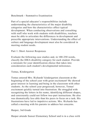 Benchmark - Summative Examination
Part of a special educator’s responsibilities include
understanding the characteristics of the major disability
categories and how the characteristics affect typical
development. When conducting observations and consulting
with staff who work with students with disabilities, teachers
must be able to articulate the differences in development and
prescribe appropriate interventions. Understanding the effect of
culture and language development must also be considered in
meeting student needs.
Part 1: Short Answer Responses
Evaluate the following case studies and, in 100-250 words,
classify the IDEA disability category for each student. Provide
a rationale for your identification choice that takes into
consideration each student's developmental milestones.
Tomas, Kindergarten
Tomas entered Mrs. Richards' kindergarten classroom at the
beginning of the school year with great excitement! He showed
great interest in learning and being in the classroom with other
students. As the school year progressed, however, Tomas'
excitement quickly turned into frustration. He struggled with
recognizing the letters in his name, identifying different shapes,
and consistently could not follow two-part instructions. He also
was dramatically less able than his peers to focus on a task. His
frustrations have led to impulsive actions. Mrs. Richards has
called a meeting with his parents to address her concerns.
Harper, 3rd Grade
Harper attends Sunset Elementary School and is in a class with
 