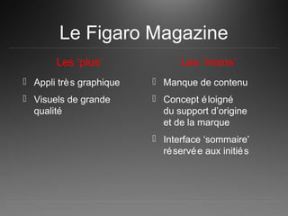 Le Figaro Magazine
Les ‘plus’
 Appli très graphique
 Visuels de grande
qualité
Les ‘moins’
 Manque de contenu
 Concept éloigné
du support d’origine
et de la marque
 Interface ‘sommaire’
réservée aux initiés
 