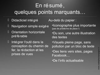 En résumé,
quelques points marquants…
 Didacticiel intégré
 Navigation simple exigée
 Orientation horizontale
préférable
 Intégrer l'outil dans la
conception du chemin de
fer, la rédaction et les
prises de vues
Au-delà du papier :
•Iconographie plus importante
(pas de problème de place !)
•Du son, une autre illustration
des textes
•Visuels pleine page, sans
pollution par un bloc de texte
•Des liens vers sites, pages
Facebook…
•De l’info actualisable
www.rodolphechampagne.fr
 