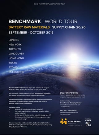 BENCHMARK | WORLD TOUR
BATTERY RAW MATERIALS | SUPPLY CHAIN 20/20
SEPTEMBER - OCTOBER 2015
LONDON
NEW YORK
TORONTO
VANCOUVER
HONG KONG
TOKYO
SYDNEY
MELBOURNE
Benchmark Mineral Intelligence is proud to announce its inaugural
World Tour 2015 - Battery Raw Materials | Supply Chain 20/20.
The Benchmark | World Tour 2015 will take place between September
and October 2015 across 8 financial hubs over 4 continents.
Hear from Benchmark's independent analysts and public companies on
the future of the battery industry and the minerals that supply it:
graphite, lithium, cobalt and vanadium.
Topics will include:
• What role do critical minerals play in batteries?
• How much graphite, lithium, cobalt and vanadium will be
needed and when?
• At what rate will electric vehicles and utility storage take off?
• What opportunities/challenges will the emergence of major
new markets bring?
Between September and October 2015, the Benchmark | World Tour
2015 will be visiting: London, New York, Toronto, Vancouver, Hong Kong,
Tokyo, Sydney and Melbourne.
CALL FOR SPONSORS:
There are opportunities for a limited number
companies to speak and sponsor the event.
Contact us today:
Simon Moores - Managing Director
smoores@benchmarkminerals.com
+44 20 3751 0357
Julius Pike - Sales Director
jpike@benchmarkminerals.com
+44 20 3751 0355
BENCHMARKMINERALS.COM/WORLD-TOUR
SUPPLY
CHAIN
20
20
 