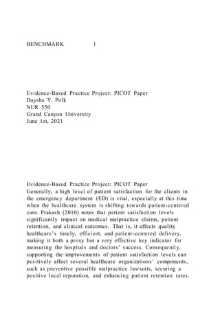 BENCHMARK 1
Evidence-Based Practice Project: PICOT Paper
Daysha Y. Polk
NUR 550
Grand Canyon University
June 1st, 2021
Evidence-Based Practice Project: PICOT Paper
Generally, a high level of patient satisfaction for the clients in
the emergency department (ED) is vital, especially at this time
when the healthcare system is shifting towards patient-centered
care. Prakash (2010) notes that patient satisfaction levels
significantly impact on medical malpractice claims, patient
retention, and clinical outcomes. That is, it affects quality
healthcare’s timely, efficient, and patient-centered delivery,
making it both a proxy but a very effective key indicator for
measuring the hospitals and doctors’ success. Consequently,
supporting the improvements of patient satisfaction levels can
positively affect several healthcare organizations’ components,
such as preventive possible malpractice lawsuits, securing a
positive local reputation, and enhancing patient retention rates.
 