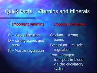 Quick Facts: Vitamins and Minerals

 • Important Vitamins    • Important Minerals

 C – Wound healing       Calcium – strong
 D – strong bones and      bones
   teeth                 Potassium – Muscle
 K – Muscle regulation     regulation
                         Iron – Oxygen
                           transport in blood
                           via the circulatory
                           system
 