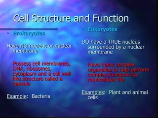 Cell Structure and Function
                              • Eukaryotes
• Prokaryotes
                              DO have a TRUE nucleus
Have NO nucleus or nuclear      surrounded by a nuclear
  membrane                      membrane

  Possess cell membranes,       Have many complex
  DNA, ribosomes,               organelles to help perform
  cytoplasm and a cell wall     complex functions for
  like structure called a       multicellular life
  capsule
                              Examples: Plant and animal
Example: Bacteria               cells
 