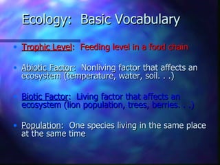 Ecology: Basic Vocabulary
• Trophic Level: Feeding level in a food chain

• Abiotic Factor: Nonliving factor that affects an
  ecosystem (temperature, water, soil. . .)

• Biotic Factor: Living factor that affects an
  ecosystem (lion population, trees, berries. . .)

• Population: One species living in the same place
  at the same time
 