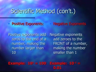 Scientific Method (con’t.)

• Positive Exponents:   • Negative Exponents

Positive exponents add Negative exponents
  zeros to the end of a  add zeroes to the
  number, making the     FRONT of a number,
  number larger than     making the number
  10                     smaller than 1

Example: 102 = 100 Example: 10-2 =
                     0.01
 