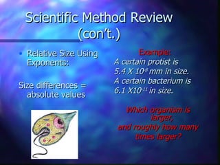 Scientific Method Review
           (con’t.)
• Relative Size Using          Example:
  Exponents:            A certain protist is
                        5.4 X 10-8 mm in size.
                        A certain bacterium is
Size differences =
                        6.1 X10-11 in size.
  absolute values
                          Which organism is
                                 larger,
                        and roughly how many
                             times larger?
 