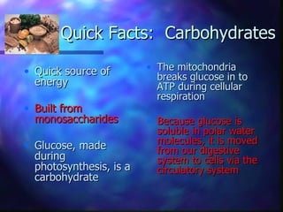 Quick Facts: Carbohydrates

• Quick source of        • The mitochondria
                           breaks glucose in to
  energy                   ATP during cellular
                           respiration
• Built from
  monosaccharides        • Because glucose is
                           soluble in polar water
• Glucose, made            molecules, it is moved
                           from our digestive
  during                   system to cells via the
  photosynthesis, is a     circulatory system
  carbohydrate
 