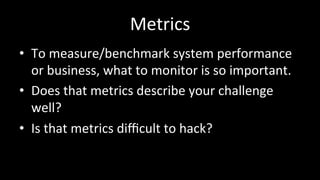 Metrics	
•  To	measure/benchmark	system	performance	
or	business,	what	to	monitor	is	so	important.	
•  Does	that	metrics	describe	your	challenge	
well?	
•  Is	that	metrics	diﬃcult	to	hack?	
 