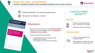 L’avis des experts
Quintess
On aime moins
On aime
Souscription à la banque : en ligne
Présentation
Chatbot disponible sur le site web de Boursorama
Boursorama met à disposition de ses futurs clients un
chatbot pour les accompagner dans les démarches
d’ouverture d’un compte.
Il propose plusieurs fonctionnalités :
• Accompagnement des nouveaux clients
• Répond aux questions
• Accompagne sur l’ouverture de comptes
- Aide tout au long du process
pour l’ouverture d’un compte
- Expérience client sans couture
- Service uniquement pour les
nouveaux clients
- Pas disponible sur Messenger donc
cible limitée aux visiteurs du site
BANQUE EN LIGNE – BOURSORAMA
L’AGENT CONVERSATIONNEL EXCLUSIVEMENT RÉSERVÉ AUX FUTURS CLIENTS
 