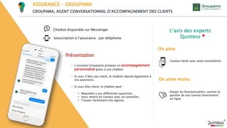 L’avis des experts
Quintess
On aime moins
On aime
Souscription à l’assurance : par téléphone
Présentation
Chatbot disponible sur Messenger
ASSURANCE – GROUPAMA
GROUPAMA, AGENT CONVERSATIONNEL D’ACCOMPAGNEMENT DES CLIENTS
- L’assureur Groupama propose un accompagnement
personnalisé grâce à son chatbot.
- Si vous n’êtes pas client, le chatbot répond également à
vos questions.
- Si vous êtes client, le chatbot peut :
• Répondre à vos différentes questions.
• Vous mettre en contact avec un conseiller.
• Trouver facilement une agence.
Contact facile avec un(e) conseiller(e)
Elargir les fonctionnalités, comme la
gestion de son contrat directement
en ligne
 