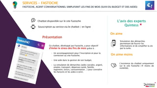 L’avis des experts
Quintess
On aime moins
On aime
Souscription au service via le chatbot / en ligne
Présentation
Chatbot disponible sur le site Fastoche
SERVICES - FASTOCHE
FASTOCHE, AGENT CONVERSATIONNEL SIMPLIFIANT LES FINS DE MOIS (SUIVI DU BUDGET ET DES AIDES)
Ce chatbot, dévéloppé par Fastoche, a pour objectif
d’éviter le stress des fins de mois grâce à :
- Un accompagnement pour l’inscription et pour la
connexion au site Fastoche.
- Une aide dans la gestion de son budget.
- La simulation de démarches (aides sociales, argent,
emploi, transport, dépenses santé, famille,
logement, loisirs, consommation…) pour connaître
les factures et les aides à venir.
Simulation des démarches
permettant de fournir les
informations et de simplifier la vie
par la suite.
L’existence du chatbot uniquement
sur le site Fastoche ( moins de
visibilité).
 