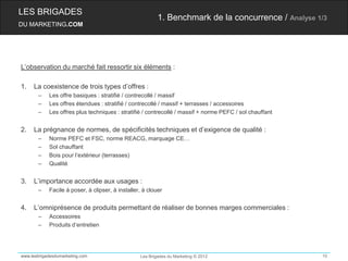 LES BRIGADES
                                                          1. Benchmark de la concurrence / Analyse 1/3
DU MARKETING.COM




L’observation du marché fait ressortir six éléments :

1.   La coexistence de trois types d’offres :
       –    Les offre basiques : stratifié / contrecollé / massif
       –    Les offres étendues : stratifié / contrecollé / massif + terrasses / accessoires
       –    Les offres plus techniques : stratifié / contrecollé / massif + norme PEFC / sol chauffant


2.   La prégnance de normes, de spécificités techniques et d’exigence de qualité :
       –    Norme PEFC et FSC, norme REACG, marquage CE…
       –    Sol chauffant
       –    Bois pour l’extérieur (terrasses)
       –    Qualité


3.   L’importance accordée aux usages :
       –    Facile à poser, à clipser, à installer, à clouer


4.   L’omniprésence de produits permettant de réaliser de bonnes marges commerciales :
       –    Accessoires
       –    Produits d’entretien




www.lesbrigadesdumarketing.com                    Les Brigades du Marketing © 2012                       10
 