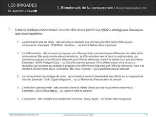 LES BRIGADES
                                           1. Benchmark de la concurrence / Recommandation 1/2
DU MARKETING.COM




•    Dans ce contexte concurrentiel, ////////////// doit choisir parmi cinq options stratégiques classiques
     que nous rappelons :

       1.   La domination pas les coûts : elle consiste à maintenir des prix bas pour être moins chers que la
            concurrence. Exemples : Wall Mart, Carrefour… ou Sols & Nature dans le parquet.


       1.   La différentiation : elle consiste à proposer une offre ayant des caractéristiques différentes de celles de la
            concurrence. Elle peut prendre deux orientations : la différenciation vers le haut ou sophistication, qui
            consiste à proposer une offre plus élaborée que l'offre de référence, mais à la vendre à un prix plus élevé.
            Exemples : BMW, Häagen-Dazs… ou CarréSol dans le parquet. Et la différenciation vers le bas ou
            épuration, qui consiste au contraire à proposer une offre moins élaborée que l'offre de référence, mais à la
            vendre à un prix moins élevé. Exemples : Bic, Ikea, Ryanair… ou Castorama dans le parquet

       2.   La concentration ou stratégie de niche : qui consiste à centrer l'essentiel de ses efforts sur un segment de
            marché. Exemple : Gulli, Cigare Magazine… ou La Maison du Parquet dans le parquet


       1.   L’exécution opérationnelle : elle consiste à faire la même chose que ses concurrents mais mieux.
            Exemples : Zara, Office Dépôt… ou Lapeyre dans le parquet


       1.   L’innovation : elle consiste tout simplement à innover. Sony, Apple… ou Artitec dans le parquet




www.lesbrigadesdumarketing.com                  Les Brigades du Marketing © 2012                                             13
 