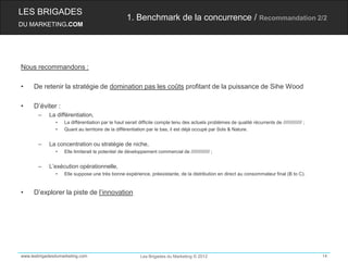 LES BRIGADES
                                                   1. Benchmark de la concurrence / Recommandation 2/2
DU MARKETING.COM




Nous recommandons :

•    De retenir la stratégie de domination pas les coûts profitant de la puissance de Sihe Wood

•    D’éviter :
       –    La différentiation,
               •   La différentiation par le haut serait difficile compte tenu des actuels problèmes de qualité récurrents de ////////////// ;
               •   Quant au territoire de la différentiation par le bas, il est déjà occupé par Sols & Nature.


       –    La concentration ou stratégie de niche,
               •   Elle limiterait le potentiel de développement commercial de ////////////// ;


       –    L’exécution opérationnelle,
               •   Elle suppose une très bonne expérience, préexistante, de la distribution en direct au consommateur final (B to C).


•    D’explorer la piste de l’innovation




www.lesbrigadesdumarketing.com                            Les Brigades du Marketing © 2012                                                       14
 