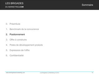 LES BRIGADES
                                                                    Sommaire
DU MARKETING.COM




0. Préambule

1. Benchmark de la concurrence

2. Positionnement

3. Offre à construire

4. Pistes de développement produits

5. Expression de l’offre

6. Confidentialité




www.lesbrigadesdumarketing.com   Les Brigades du Marketing © 2012          15
 
