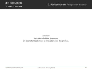 LES BRIGADES
                                                                      2. Positionnement / Proposition de valeur
DU MARKETING.COM




                                                          //////////////
                                               doit devenir le H&M du parquet
                                 en réconciliant esthétique et innovation avec des prix bas.




www.lesbrigadesdumarketing.com                     Les Brigades du Marketing © 2012                          19
 