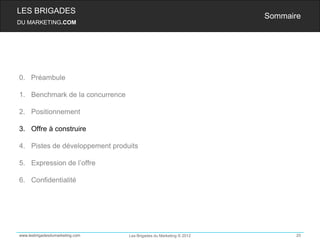 LES BRIGADES
                                                                    Sommaire
DU MARKETING.COM




0. Préambule

1. Benchmark de la concurrence

2. Positionnement

3. Offre à construire

4. Pistes de développement produits

5. Expression de l’offre

6. Confidentialité




www.lesbrigadesdumarketing.com   Les Brigades du Marketing © 2012          20
 