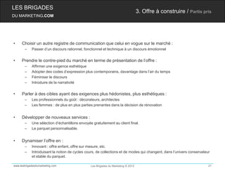LES BRIGADES
                                                                                   3. Offre à construire / Partis pris
DU MARKETING.COM




•    Choisir un autre registre de communication que celui en vogue sur le marché :
       –    Passer d’un discours rationnel, fonctionnel et technique à un discours émotionnel


•    Prendre le contre-pied du marché en terme de présentation de l’offre :
       –    Affirmer une exigence esthétique
       –    Adopter des codes d’expression plus contemporains, davantage dans l’air du temps
       –    Féminiser le discours
       –    Introduire de la narrativité


•    Parler à des cibles ayant des exigences plus hédonistes, plus esthétiques :
       –    Les professionnels du goût : décorateurs, architectes
       –    Les femmes : de plus en plus parties prenantes dans la décision de rénovation


•    Développer de nouveaux services :
       –    Une sélection d’échantillons envoyée gratuitement au client final.
       –    Le parquet personnalisable.


•    Dynamiser l’offre en :
       –    Innovant : offre enfant, offre sur mesure, etc.
       –    Introduisant la notion de cycles cours, de collections et de modes qui changent, dans l’univers conservateur
            et stable du parquet.

www.lesbrigadesdumarketing.com                  Les Brigades du Marketing © 2012                                       21
 