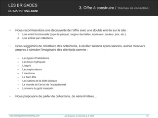 LES BRIGADES
                                                                 3. Offre à construire / Thèmes de collection
DU MARKETING.COM




•    Nous recommandons une découverte de l’offre avec une double entrée sur le site :
       1.   Une entré fonctionnelle (type de parquet, largeur des lattes, épaisseur, couleur, prix, etc.)
       2.   Une entrée par collections


•    Nous suggérons de construire des collections, à révéler saisons après saisons, autour d’univers
     propres à stimuler l’imaginaire des client(e)s comme :

       –    Les types d’habitations
       –    Les lieux mythiques
       –    L’esprit
       –    Les explorateurs
       –    L’exotisme
       –    Le bien être
       –    Les salons de la belle époque
       –    Le monde de l’art et de l’exceptionnel
       –    L’univers du goût masculin


•    Nous proposons de parler de collections, de série limitées…




www.lesbrigadesdumarketing.com                   Les Brigades du Marketing © 2012                           22
 