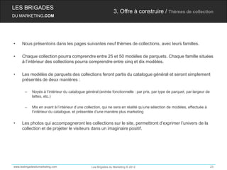 LES BRIGADES
                                                                3. Offre à construire / Thèmes de collection
DU MARKETING.COM




•    Nous présentons dans les pages suivantes neuf thèmes de collections, avec leurs familles.

•    Chaque collection pourra comprendre entre 25 et 50 modèles de parquets. Chaque famille situées
     à l’intérieur des collections pourra comprendre entre cinq et dix modèles.

•    Les modèles de parquets des collections feront partis du catalogue général et seront simplement
     présentés de deux manières :

       –    Noyés à l’intérieur du catalogue général (entrée fonctionnelle : par pris, par type de parquet, par largeur de
            lattes, etc.)

       –    Mis en avant à l’intérieur d’une collection, qui ne sera en réalité qu’une sélection de modèles, effectuée à
            l’intérieur du catalogue, et présentée d’une manière plus marketing


•    Les photos qui accompagneront les collections sur le site, permettront d’exprimer l’univers de la
     collection et de projeter le visiteurs dans un imaginaire positif.




www.lesbrigadesdumarketing.com                  Les Brigades du Marketing © 2012                                             23
 