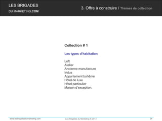 LES BRIGADES
                                                 3. Offre à construire / Thèmes de collection
DU MARKETING.COM




                                 Collection # 1

                                 Les types d’habitation

                                 Loft
                                 Atelier
                                 Ancienne manufacture
                                 Indus
                                 Appartement bohême
                                 Hôtel de luxe
                                 Hôtel particulier
                                 Maison d’exception.




www.lesbrigadesdumarketing.com   Les Brigades du Marketing © 2012                          24
 
