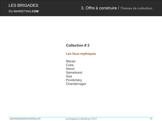 LES BRIGADES
                                                 3. Offre à construire / Thèmes de collection
DU MARKETING.COM




                                 Collection # 2

                                 Les lieux mythiques

                                 Macao
                                 Cuba
                                 Hanoï
                                 Samarkand
                                 Goa
                                 Pondichéry
                                 Chandernagor




www.lesbrigadesdumarketing.com   Les Brigades du Marketing © 2012                          25
 
