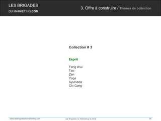LES BRIGADES
                                                 3. Offre à construire / Thèmes de collection
DU MARKETING.COM




                                     Collection # 3


                                     Esprit

                                     Feng shui
                                     Tao
                                     Zen
                                     Yoga
                                     Ayurveda
                                     Chi Cong




www.lesbrigadesdumarketing.com   Les Brigades du Marketing © 2012                          26
 