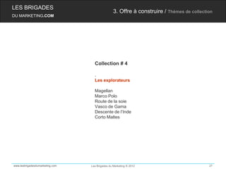 LES BRIGADES
                                                 3. Offre à construire / Thèmes de collection
DU MARKETING.COM




                                   Collection # 4

                                   .
                                   Les explorateurs

                                   Magellan
                                   Marco Polo
                                   Route de la soie
                                   Vasco de Gama
                                   Descente de l’Inde
                                   Corto Maltes




www.lesbrigadesdumarketing.com   Les Brigades du Marketing © 2012                          27
 