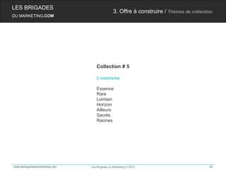 LES BRIGADES
                                                 3. Offre à construire / Thèmes de collection
DU MARKETING.COM




                                     Collection # 5

                                     L’exotisme

                                     Essence
                                     Rare
                                     Lointain
                                     Horizon
                                     Ailleurs
                                     Sacrés
                                     Racines




www.lesbrigadesdumarketing.com   Les Brigades du Marketing © 2012                          28
 