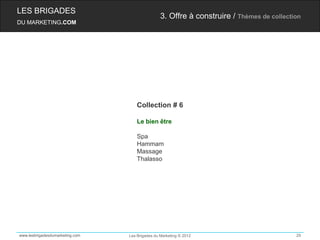 LES BRIGADES
                                                 3. Offre à construire / Thèmes de collection
DU MARKETING.COM




                                     Collection # 6

                                     Le bien être

                                     Spa
                                     Hammam
                                     Massage
                                     Thalasso




www.lesbrigadesdumarketing.com   Les Brigades du Marketing © 2012                          29
 