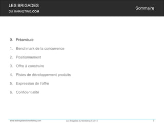 LES BRIGADES
                                                                    Sommaire
DU MARKETING.COM




0. Préambule

1. Benchmark de la concurrence

2. Positionnement

3. Offre à construire

4. Pistes de développement produits

5. Expression de l’offre

6. Confidentialité




www.lesbrigadesdumarketing.com   Les Brigades du Marketing © 2012          3
 