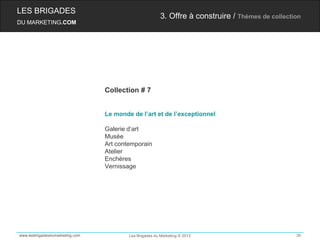 LES BRIGADES
                                                         3. Offre à construire / Thèmes de collection
DU MARKETING.COM




                                 Collection # 7


                                 Le monde de l’art et de l’exceptionnel

                                 Galerie d’art
                                 Musée
                                 Art contemporain
                                 Atelier
                                 Enchères
                                 Vernissage




www.lesbrigadesdumarketing.com           Les Brigades du Marketing © 2012                          30
 