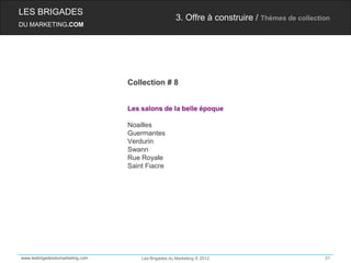LES BRIGADES
                                                     3. Offre à construire / Thèmes de collection
DU MARKETING.COM




                                 Collection # 8


                                 Les salons de la belle époque

                                 Noailles
                                 Guermantes
                                 Verdurin
                                 Swann
                                 Rue Royale
                                 Saint Fiacre




www.lesbrigadesdumarketing.com       Les Brigades du Marketing © 2012                          31
 