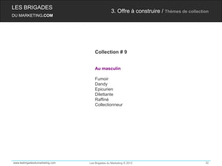 LES BRIGADES
                                                 3. Offre à construire / Thèmes de collection
DU MARKETING.COM




                                     Collection # 9


                                     Au masculin

                                     Fumoir
                                     Dandy
                                     Epicurien
                                     Dilettante
                                     Raffiné
                                     Collectionneur




www.lesbrigadesdumarketing.com   Les Brigades du Marketing © 2012                          32
 