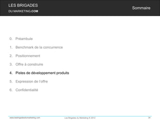 LES BRIGADES
                                                                    Sommaire
DU MARKETING.COM




0. Préambule

1. Benchmark de la concurrence

2. Positionnement

3. Offre à construire

4. Pistes de développement produits

5. Expression de l’offre

6. Confidentialité




www.lesbrigadesdumarketing.com   Les Brigades du Marketing © 2012          34
 