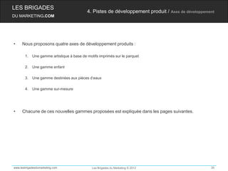 LES BRIGADES
                                           4. Pistes de développement produit / Axes de développement
DU MARKETING.COM




•    Nous proposons quatre axes de développement produits :

       1.   Une gamme artistique à base de motifs imprimés sur le parquet

       2.   Une gamme enfant

       3.   Une gamme destinées aux pièces d’eaux

       4.   Une gamme sur-mesure




•    Chacune de ces nouvelles gammes proposées est expliquée dans les pages suivantes.




www.lesbrigadesdumarketing.com                Les Brigades du Marketing © 2012                     35
 