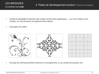 LES BRIGADES
                                   4. Pistes de développement produit / Gamme Artistique
DU MARKETING.COM




•    Etudier la faisabilité d’imprimer des motifs (comme des arabesques…), en noir et blanc et en
     couleur, en vue de lancer une gamme très créative.

•    Exemples de motifs :




•    Ce type de motif pourrait être imprimé en monogramme, ou au cendre de la pièce, etc.




www.lesbrigadesdumarketing.com          Les Brigades du Marketing © 2012                            36
 