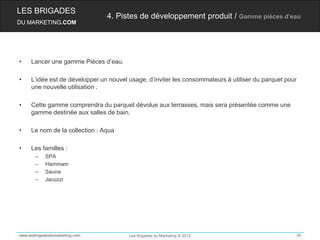 LES BRIGADES
                                 4. Pistes de développement produit / Gamme pièces d’eau
DU MARKETING.COM




•    Lancer une gamme Pièces d’eau.

•    L’idée est de développer un nouvel usage, d’inviter les consommateurs à utiliser du parquet pour
     une nouvelle utilisation .

•    Cette gamme comprendra du parquet dévolue aux terrasses, mais sera présentée comme une
     gamme destinée aux salles de bain.

•    Le nom de la collection : Aqua

•    Les familles :
       –    SPA
       –    Hammam
       –    Sauna
       –    Jacuzzi




www.lesbrigadesdumarketing.com          Les Brigades du Marketing © 2012                            39
 