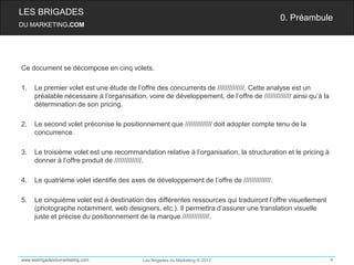 LES BRIGADES
                                                                                            0. Préambule
DU MARKETING.COM




Ce document se décompose en cinq volets.

1.   Le premier volet est une étude de l’offre des concurrents de //////////////. Cette analyse est un
     préalable nécessaire à l’organisation, voire de développement, de l’offre de ////////////// ainsi qu’à la
     détermination de son pricing.

2.   Le second volet préconise le positionnement que ////////////// doit adopter compte tenu de la
     concurrence.

3.   Le troisième volet est une recommandation relative à l’organisation, la structuration et le pricing à
     donner à l’offre produit de //////////////.

4.   Le quatrième volet identifie des axes de développement de l’offre de //////////////.

5.   Le cinquième volet est à destination des différentes ressources qui traduiront l’offre visuellement
     (photographe notamment, web designers, etc.). Il permettra d’assurer une translation visuelle
     juste et précise du positionnement de la marque //////////////.




www.lesbrigadesdumarketing.com             Les Brigades du Marketing © 2012                                      4
 