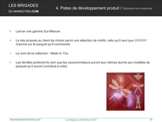 LES BRIGADES
                                    4. Pistes de développement produit / Gamme sur-mesure
DU MARKETING.COM




•    Lancer une gamme Sur-Mesure

•    Le site propose au client de choisir parmi une sélection de motifs, celui qu’il veut que //////////////
     imprime sur le parquet qu’il commande.

•    Le nom de la collection : Made In You

•    Les familles porteront le nom que les consommateurs auront eux mêmes donné aux modèles de
     parquet qu’il auront contribué à créer.




www.lesbrigadesdumarketing.com              Les Brigades du Marketing © 2012                                   40
 