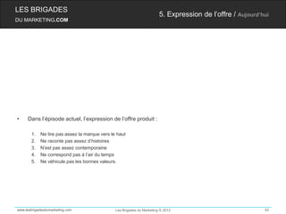 LES BRIGADES
                                                                        5. Expression de l’offre / Aujourd’hui
DU MARKETING.COM




•    Dans l’épisode actuel, l’expression de l’offre produit :

       1.   Ne tire pas assez la marque vers le haut
       2.   Ne raconte pas assez d’histoires
       3.   N’est pas assez contemporaine
       4.   Ne correspond pas à l’air du temps
       5.   Ne véhicule pas les bonnes valeurs.




www.lesbrigadesdumarketing.com                 Les Brigades du Marketing © 2012                             42
 