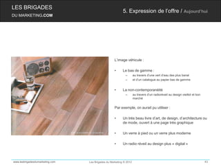 LES BRIGADES
                                                          5. Expression de l’offre / Aujourd’hui
DU MARKETING.COM




                                                    L’image véhicule :

                                                    •     Le bas de gamme :
                                                            –       au travers d’une vert d’eau des plus banal
                                                            –       et d’un catalogue au papier bas de gamme


                                                    •     La non-contemporanéité
                                                            –       au travers d’un radioréveil au design vieillot et bon
                                                                    marché


                                                    Par exemple, on aurait pu utiliser :

                                                    •     Un très beau livre d’art, de design, d’architecture ou
                                                          de mode, ouvert à une page très graphique

                                                    •     Un verre à pied ou un verre plus moderne

                                                    •     Un radio réveil au design plus « digital »



www.lesbrigadesdumarketing.com   Les Brigades du Marketing © 2012                                                           43
 