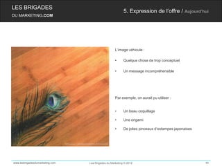 LES BRIGADES
                                                          5. Expression de l’offre / Aujourd’hui
DU MARKETING.COM




                                                    L’image véhicule :

                                                    •     Quelque chose de trop conceptuel

                                                    •     Un message incompréhensible




                                                    Par exemple, on aurait pu utiliser :


                                                    •     Un beau coquillage

                                                    •     Une origami

                                                    •     De jolies pinceaux d‘estampes japonaises




www.lesbrigadesdumarketing.com   Les Brigades du Marketing © 2012                                    44
 