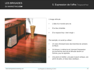 LES BRIGADES
                                                          5. Expression de l’offre / Aujourd’hui
DU MARKETING.COM




                                                    L’image véhicule :

                                                    •     L’idée d’un monde sans vie

                                                    •     D’un lieu inhabitée

                                                    •     D‘un espace trop « bien rangé »



                                                    Par exemple, on aurait pu utiliser :

                                                    •     Un vase chinoisant avec des branches de cerisiers
                                                          en fleurs

                                                    •     Un kimono, à même le sol, donnant l’impression
                                                          qu’une femme vient de se dénuder devant un
                                                          homme, pour le rejoindre.

                                                    •     Une pierre à méditer, une pipe à opium antique, une
                                                          pierre de jade, un beau bijou asiatique…




www.lesbrigadesdumarketing.com   Les Brigades du Marketing © 2012                                          45
 